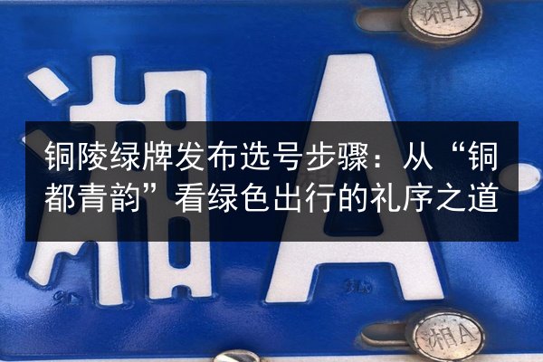 铜陵绿牌发布选号步骤:从“铜都青韵”看绿色出行的礼序之道 第2张 铜陵绿牌发布选号步骤:从“铜都青韵”看绿色出行的礼序之道 第2张