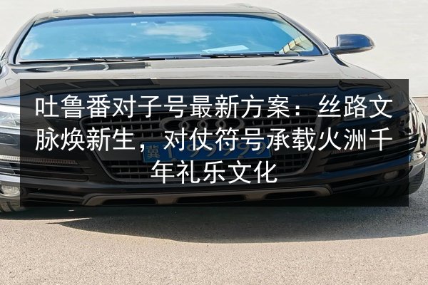 吐鲁番对子号最新方案：丝路文脉焕新生，对仗符号承载火洲千年礼乐文化