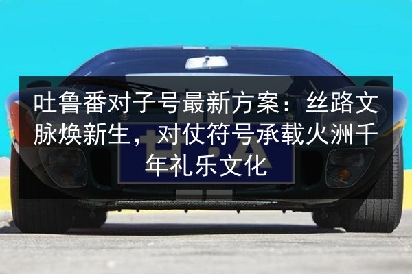 吐鲁番对子号最新方案:丝路文脉焕新生,对仗符号承载火洲千年礼乐文化 第3张 吐鲁番对子号最新方案:丝路文脉焕新生,对仗符号承载火洲千年礼乐文化 第3张