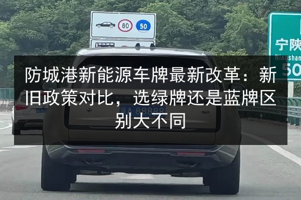 防城港新能源车牌最新改革:新旧政策对比,选绿牌还是蓝牌区别大不同 第2张 防城港新能源车牌最新改革:新旧政策对比,选绿牌还是蓝牌区别大不同 第2张