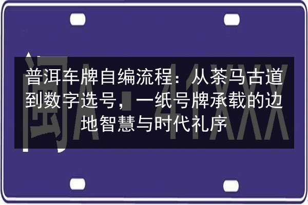 普洱车牌自编流程：从茶马古道到数字选号，一纸号牌承载的边地智慧与时代礼序