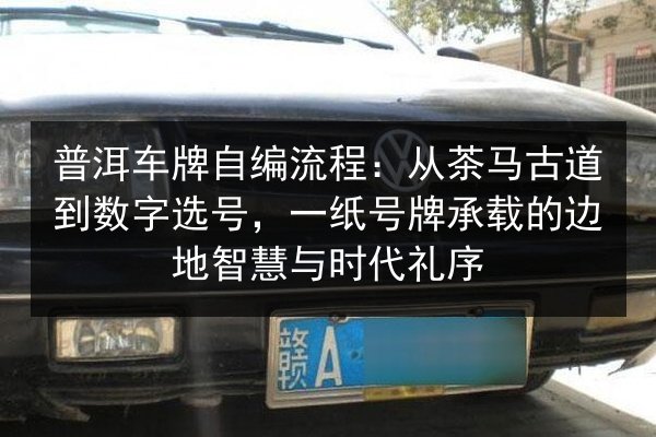 普洱车牌自编流程:从茶马古道到数字选号,一纸号牌承载的边地智慧与时代礼序 第3张 普洱车牌自编流程:从茶马古道到数字选号,一纸号牌承载的边地智慧与时代礼序 第3张