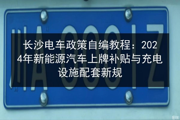 长沙电车政策自编教程：2024年新能源汽车上牌补贴与充电设施配套新规