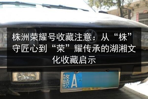 株洲荣耀号收藏注意：从“株”守匠心到“荣”耀传承的湖湘文化收藏启示