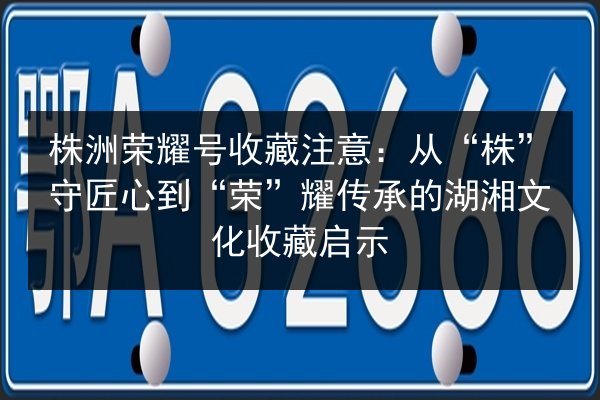 株洲荣耀号收藏注意：从“株”守匠心到“荣”耀传承的湖湘文化收藏启示 第2张