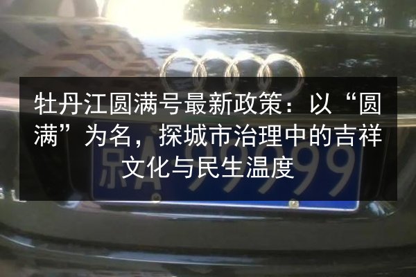 牡丹江圆满号最新政策：以“圆满”为名，探城市治理中的吉祥文化与民生温度 第3张
