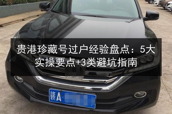 贵港珍藏号过户经验盘点:5大实操要点+3类避坑指南 第2张 贵港珍藏号过户经验盘点:5大实操要点+3类避坑指南 第2张