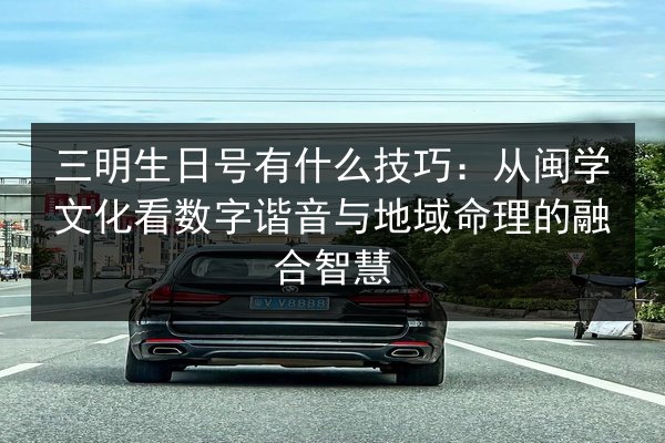三明生日号有什么技巧:从闽学文化看数字谐音与地域命理的融合智慧 第3张 三明生日号有什么技巧:从闽学文化看数字谐音与地域命理的融合智慧 第3张