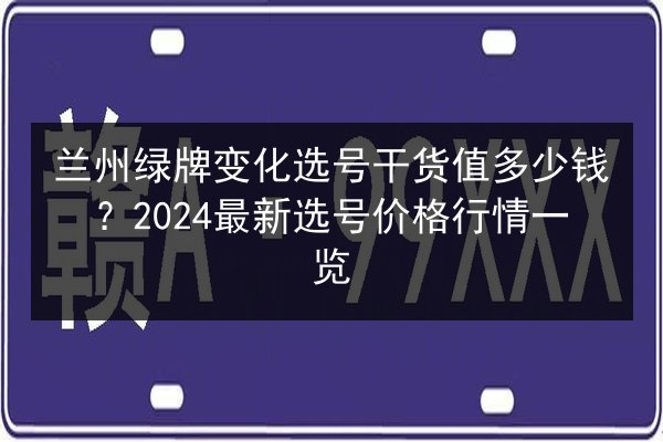 兰州绿牌变化选号干货值多少钱？2024最新选号价格行情一览