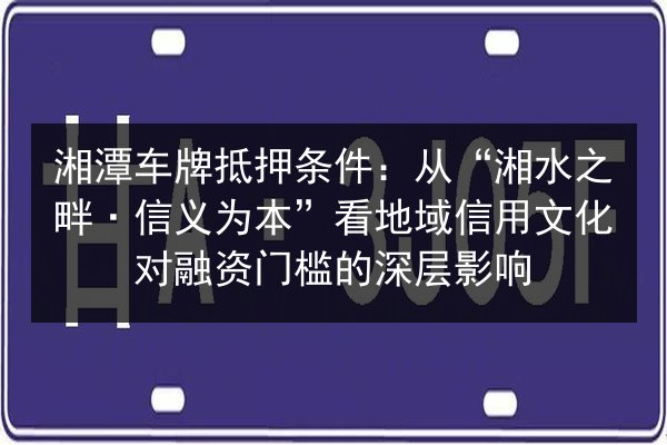 湘潭车牌抵押条件:从“湘水之畔·信义为本”看地域信用文化对融资门槛的深层影响 第3张 湘潭车牌抵押条件:从“湘水之畔·信义为本”看地域信用文化对融资门槛的深层影响 第3张