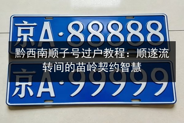 黔西南顺子号过户教程：顺遂流转间的苗岭契约智慧