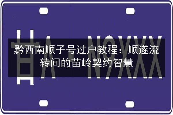 黔西南顺子号过户教程:顺遂流转间的苗岭契约智慧 第2张 黔西南顺子号过户教程:顺遂流转间的苗岭契约智慧 第2张