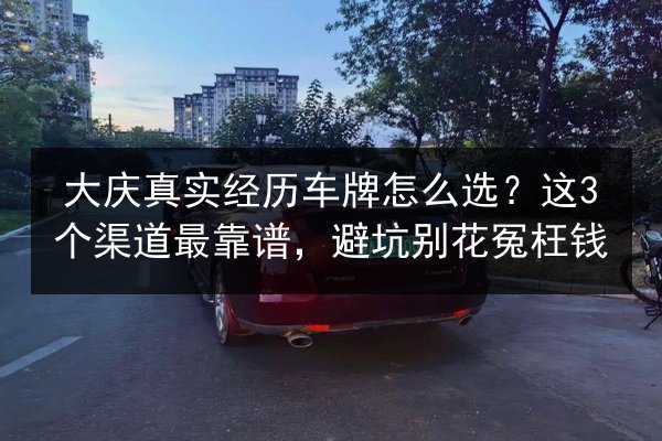 大庆真实经历车牌怎么选？这3个渠道最靠谱，避坑别花冤枉钱