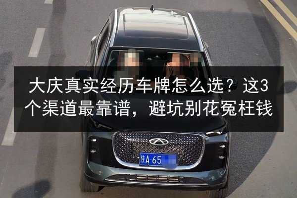 大庆真实经历车牌怎么选？这3个渠道最靠谱，避坑别花冤枉钱 第2张