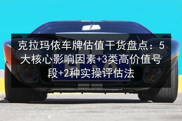 克拉玛依车牌估值干货盘点：5大核心影响因素+3类高价值号段+2种实操评估法