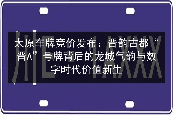 太原车牌竞价发布：晋韵古都“晋A”号牌背后的龙城气韵与数字时代价值新生 第2张