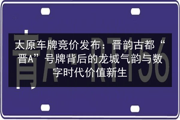 太原车牌竞价发布：晋韵古都“晋A”号牌背后的龙城气韵与数字时代价值新生 第3张