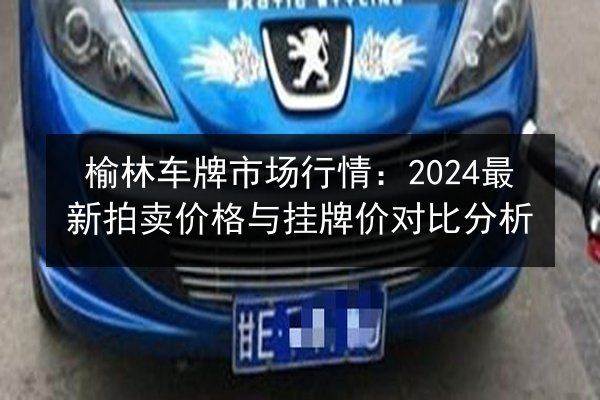 榆林车牌市场行情:2024最新拍卖价格与挂牌价对比分析 第2张 榆林车牌市场行情:2024最新拍卖价格与挂牌价对比分析 第2张