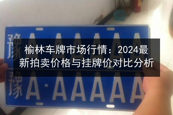 榆林车牌市场行情:2024最新拍卖价格与挂牌价对比分析 第3张 榆林车牌市场行情:2024最新拍卖价格与挂牌价对比分析 第3张