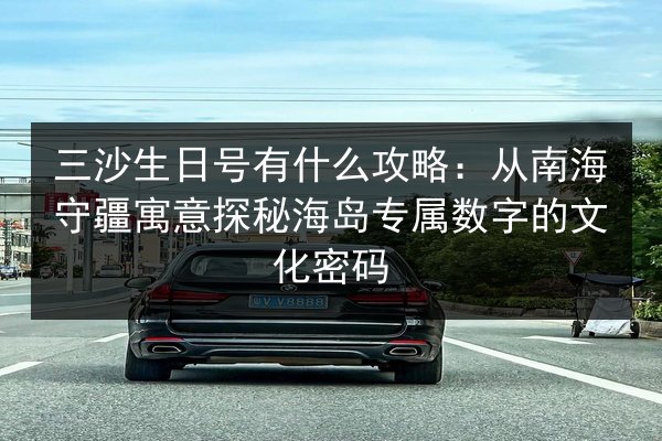 三沙生日号有什么攻略：从南海守疆寓意探秘海岛专属数字的文化密码
