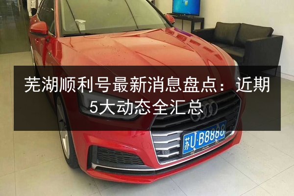 芜湖顺利号最新消息盘点：近期5大动态全汇总