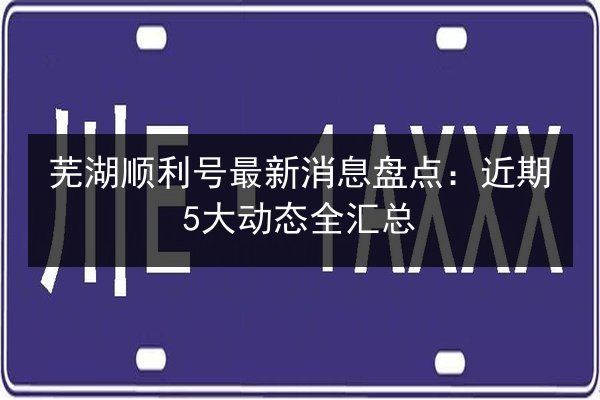 芜湖顺利号最新消息盘点：近期5大动态全汇总 第3张