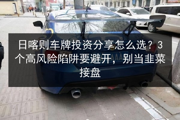 日喀则车牌投资分享怎么选？3个高风险陷阱要避开，别当韭菜接盘