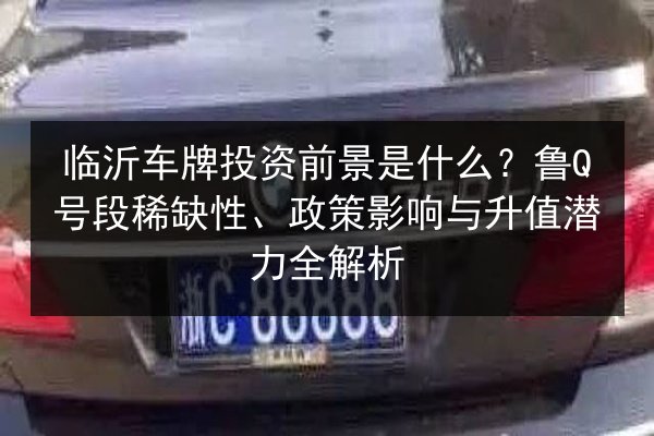 临沂车牌投资前景是什么？鲁Q号段稀缺性、政策影响与升值潜力全解析 第2张