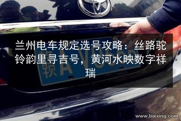 兰州电车规定选号攻略：丝路驼铃韵里寻吉号，黄河水映数字祥瑞 第3张