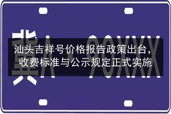 汕头吉祥号价格报告政策出台，收费标准与公示规定正式实施