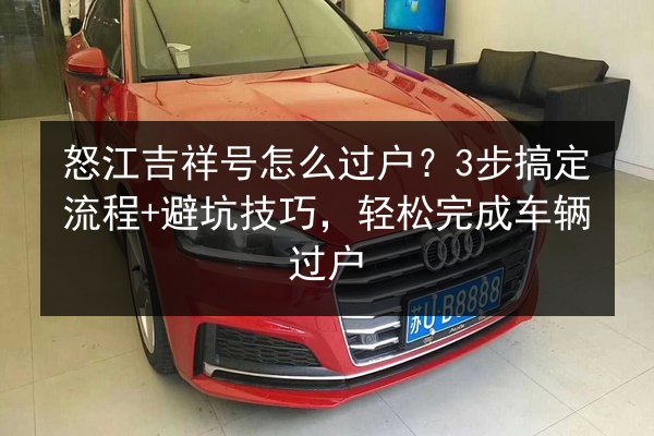怒江吉祥号怎么过户？3步搞定流程+避坑技巧，轻松完成车辆过户