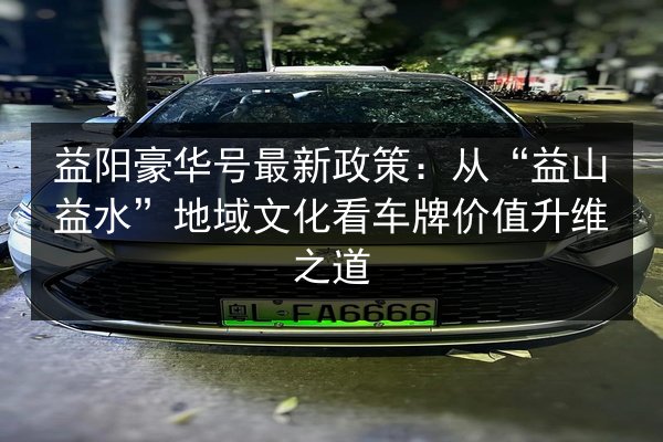 益阳豪华号最新政策:从“益山益水”地域文化看车牌价值升维之道 第2张 益阳豪华号最新政策:从“益山益水”地域文化看车牌价值升维之道 第2张