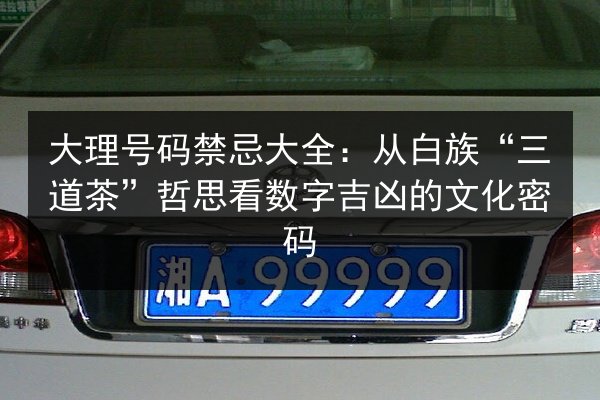 大理号码禁忌大全:从白族“三道茶”哲思看数字吉凶的文化密码 第2张 大理号码禁忌大全:从白族“三道茶”哲思看数字吉凶的文化密码 第2张