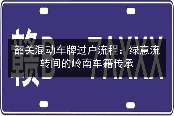 韶关混动车牌过户流程：绿意流转间的岭南车籍传承