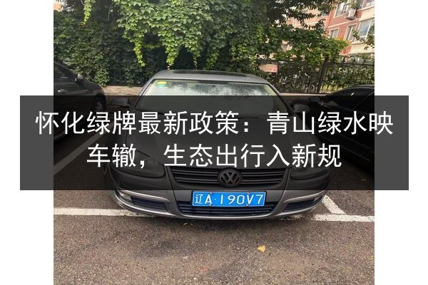 怀化绿牌最新政策：青山绿水映车辙，生态出行入新规