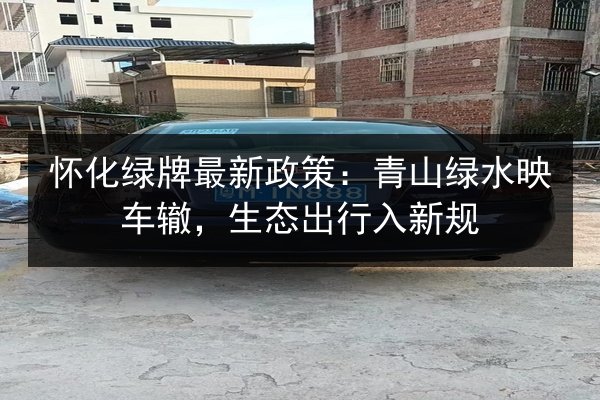 怀化绿牌最新政策：青山绿水映车辙，生态出行入新规 第2张