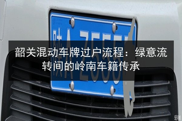 韶关混动车牌过户流程:绿意流转间的岭南车籍传承 第3张 韶关混动车牌过户流程:绿意流转间的岭南车籍传承 第3张