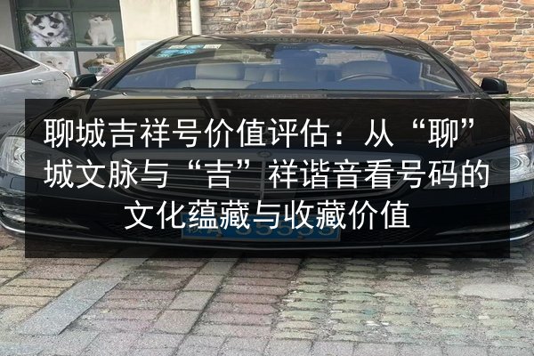 聊城吉祥号价值评估：从“聊”城文脉与“吉”祥谐音看号码的文化蕴藏与收藏价值