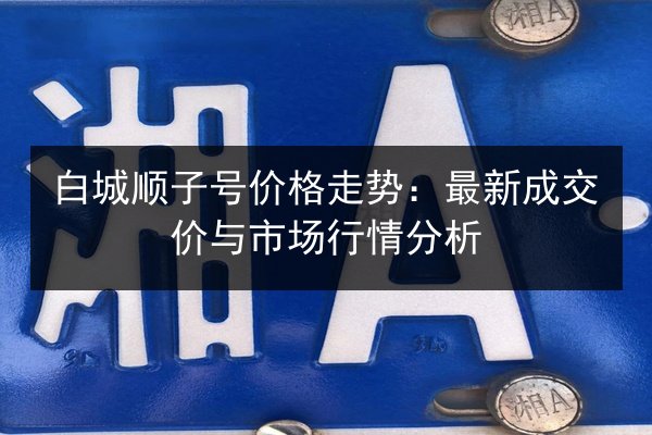 白城顺子号价格走势:最新成交价与市场行情分析 第2张 白城顺子号价格走势:最新成交价与市场行情分析 第2张