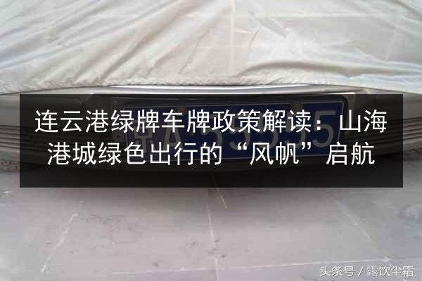 连云港绿牌车牌政策解读：山海港城绿色出行的“风帆”启航