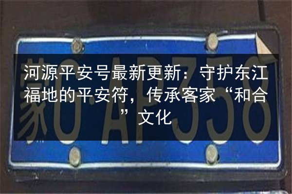 河源平安号最新更新:守护东江福地的平安符,传承客家“和合”文化 第3张 河源平安号最新更新:守护东江福地的平安符,传承客家“和合”文化 第3张