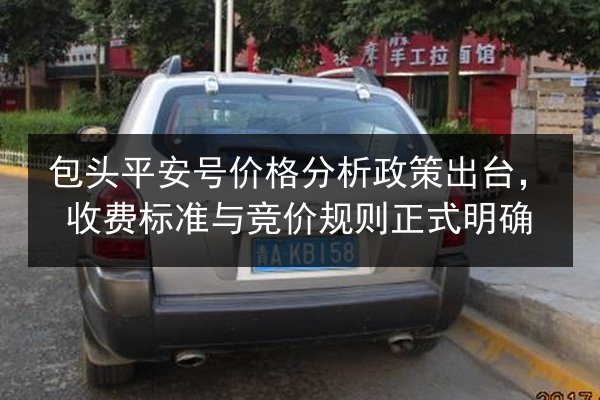 包头平安号价格分析政策出台,收费标准与竞价规则正式明确 第2张 包头平安号价格分析政策出台,收费标准与竞价规则正式明确 第2张