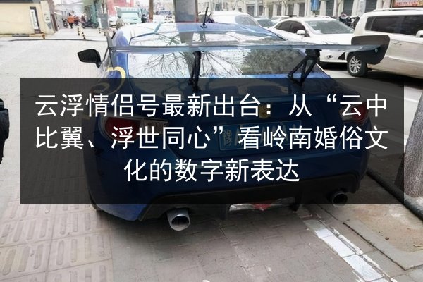 云浮情侣号最新出台:从“云中比翼、浮世同心”看岭南婚俗文化的数字新表达 第3张 云浮情侣号最新出台:从“云中比翼、浮世同心”看岭南婚俗文化的数字新表达 第3张