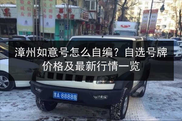 漳州如意号怎么自编?自选号牌价格及最新行情一览 第3张 漳州如意号怎么自编?自选号牌价格及最新行情一览 第3张