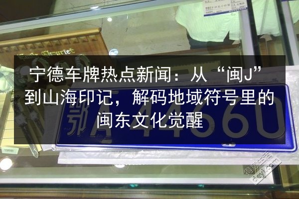 宁德车牌热点新闻：从“闽J”到山海印记，解码地域符号里的闽东文化觉醒