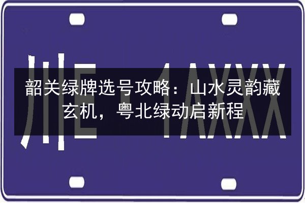 韶关绿牌选号攻略：山水灵韵藏玄机，粤北绿动启新程 第2张