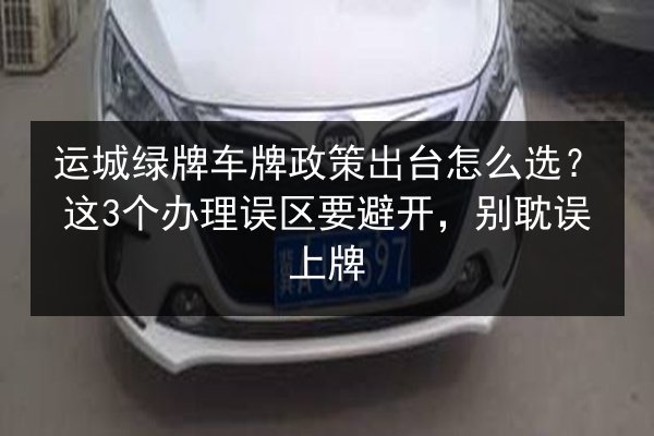 运城绿牌车牌政策出台怎么选？这3个办理误区要避开，别耽误上牌 第2张
