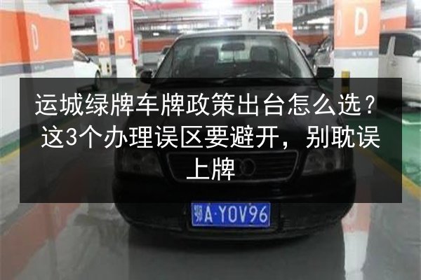 运城绿牌车牌政策出台怎么选？这3个办理误区要避开，别耽误上牌 第3张