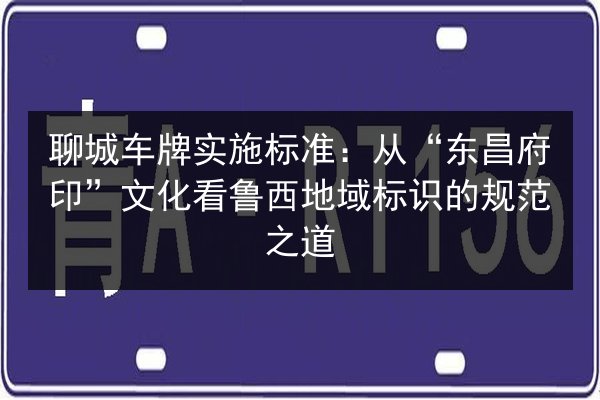 聊城车牌实施标准:从“东昌府印”文化看鲁西地域标识的规范之道 第3张 聊城车牌实施标准:从“东昌府印”文化看鲁西地域标识的规范之道 第3张