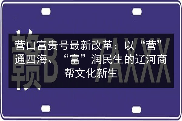营口富贵号最新改革：以“营”通四海、“富”润民生的辽河商帮文化新生